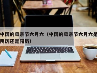 中国的母亲节六月六（中国的母亲节六月六是阴历还是阳历）