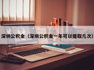 深圳公积金（深圳公积金一年可以提取几次）