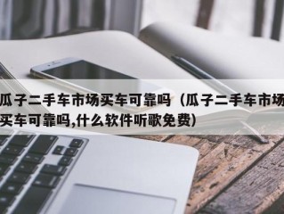 瓜子二手车市场买车可靠吗（瓜子二手车市场买车可靠吗,什么软件听歌免费）