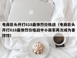 电商巨头开打618最惨烈价格战（电商巨头开打618最惨烈价格战中小商家再次成为香饽饽）