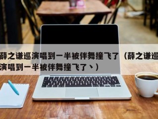 薛之谦巡演唱到一半被伴舞撞飞了（薛之谦巡演唱到一半被伴舞撞飞了丶）