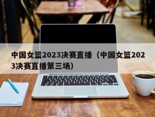 中国女篮2023决赛直播（中国女篮2023决赛直播第三场）