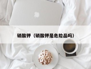 硝酸钾（硝酸钾是危险品吗）