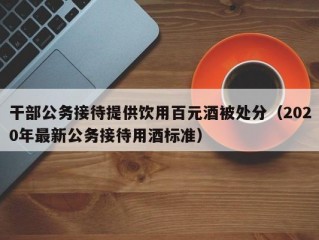 干部公务接待提供饮用百元酒被处分（2020年最新公务接待用酒标准）