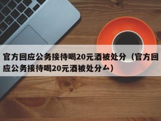 官方回应公务接待喝20元酒被处分（官方回应公务接待喝20元酒被处分厶）