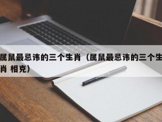 属鼠最忌讳的三个生肖（属鼠最忌讳的三个生肖 相克）