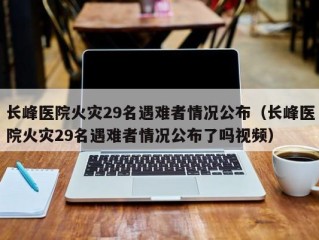 长峰医院火灾29名遇难者情况公布（长峰医院火灾29名遇难者情况公布了吗视频）