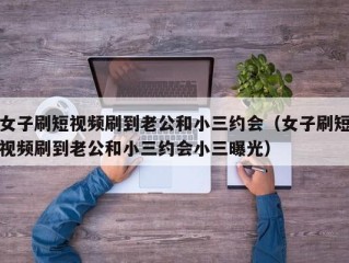 女子刷短视频刷到老公和小三约会（女子刷短视频刷到老公和小三约会小三曝光）