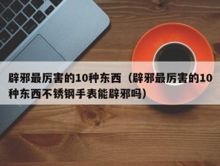 辟邪最厉害的10种东西（辟邪最厉害的10种东西不锈钢手表能辟邪吗）