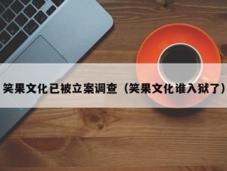 笑果文化已被立案调查（笑果文化谁入狱了）