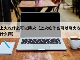 上火吃什么可以降火（上火吃什么可以降火吃什么药）