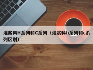 灌浆料H系列和C系列（灌浆料h系列和c系列区别）