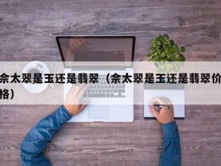 佘太翠是玉还是翡翠（佘太翠是玉还是翡翠价格）