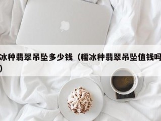 冰种翡翠吊坠多少钱（糯冰种翡翠吊坠值钱吗）