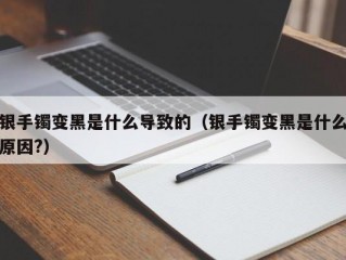 银手镯变黑是什么导致的（银手镯变黑是什么原因?）