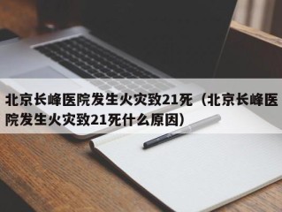 北京长峰医院发生火灾致21死（北京长峰医院发生火灾致21死什么原因）