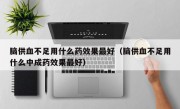 脑供血不足用什么药效果最好（脑供血不足用什么中成药效果最好）