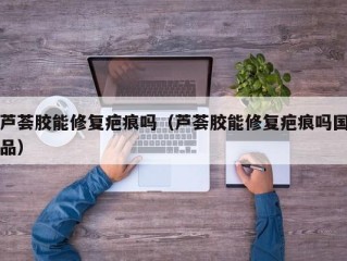 芦荟胶能修复疤痕吗（芦荟胶能修复疤痕吗国品）