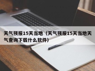 天气预报15天当地（天气预报15天当地天气查询下载什么软件）