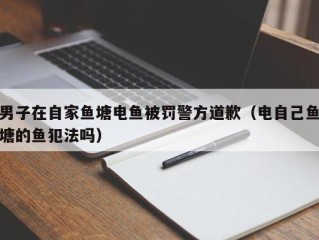 男子在自家鱼塘电鱼被罚警方道歉（电自己鱼塘的鱼犯法吗）