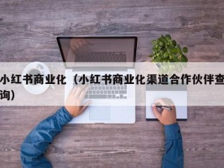 小红书商业化（小红书商业化渠道合作伙伴查询）