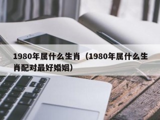 1980年属什么生肖（1980年属什么生肖配对最好婚姻）