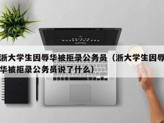 浙大学生因辱华被拒录公务员（浙大学生因辱华被拒录公务员说了什么）