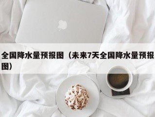 全国降水量预报图（未来7天全国降水量预报图）