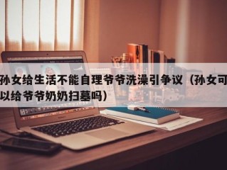 孙女给生活不能自理爷爷洗澡引争议（孙女可以给爷爷奶奶扫墓吗）