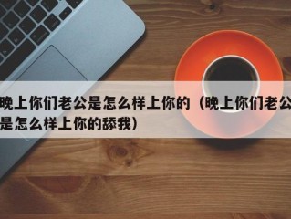 晚上你们老公是怎么样上你的（晚上你们老公是怎么样上你的舔我）