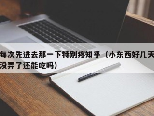 每次先进去那一下特别疼知乎（小东西好几天没弄了还能吃吗）