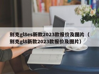 别克gl8es新款2023款报价及图片（别克gl8新款2023款报价及图片）