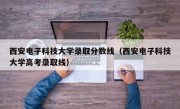 西安电子科技大学录取分数线（西安电子科技大学高考录取线）