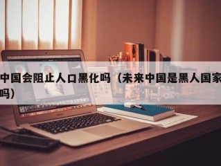 中国会阻止人口黑化吗（未来中国是黑人国家吗）