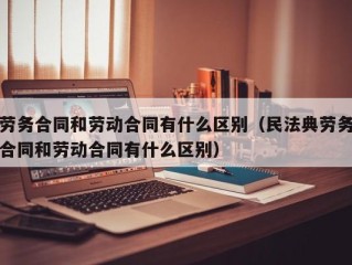 劳务合同和劳动合同有什么区别（民法典劳务合同和劳动合同有什么区别）