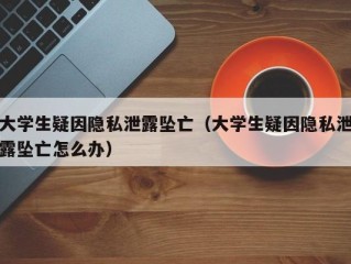 大学生疑因隐私泄露坠亡（大学生疑因隐私泄露坠亡怎么办）