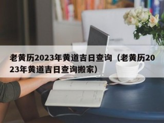 老黄历2023年黄道吉日查询（老黄历2023年黄道吉日查询搬家）