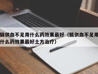 脑供血不足用什么药效果最好（脑供血不足用什么药效果最好土方治疗）