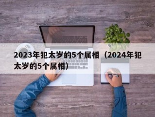 2023年犯太岁的5个属相（2024年犯太岁的5个属相）