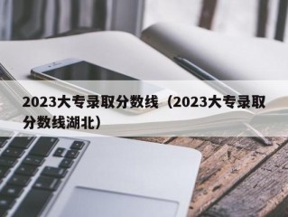 2023大专录取分数线（2023大专录取分数线湖北）