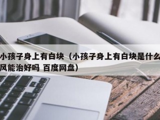 小孩子身上有白块（小孩子身上有白块是什么风能治好吗 百度网盘）