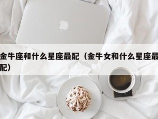 金牛座和什么星座最配（金牛女和什么星座最配）