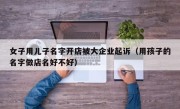 女子用儿子名字开店被大企业起诉（用孩子的名字做店名好不好）