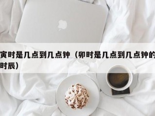 寅时是几点到几点钟（卯时是几点到几点钟的时辰）