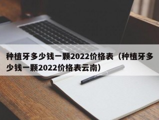 种植牙多少钱一颗2022价格表（种植牙多少钱一颗2022价格表云南）