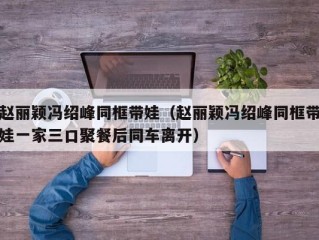 赵丽颖冯绍峰同框带娃（赵丽颖冯绍峰同框带娃一家三口聚餐后同车离开）