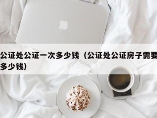 公证处公证一次多少钱（公证处公证房子需要多少钱）