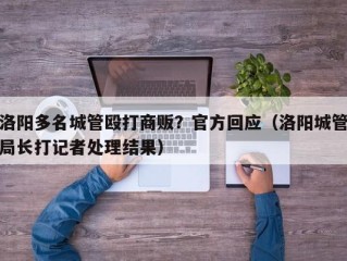 洛阳多名城管殴打商贩？官方回应（洛阳城管局长打记者处理结果）