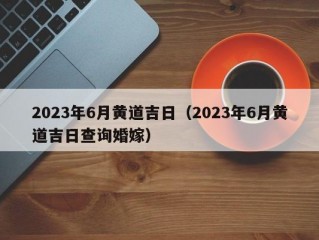 2023年6月黄道吉日（2023年6月黄道吉日查询婚嫁）