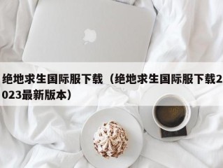 绝地求生国际服下载（绝地求生国际服下载2023最新版本）